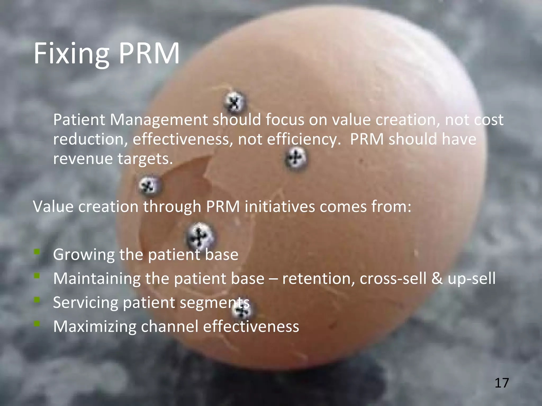 17
Fixing PRM
Patient Management should focus on value creation, not cost
reduction, effectiveness, not efficiency. PRM should have
revenue targets.
Value creation through PRM initiatives comes from:
 Growing the patient base
 Maintaining the patient base – retention, cross-sell & up-sell
 Servicing patient segments
 Maximizing channel effectiveness
 