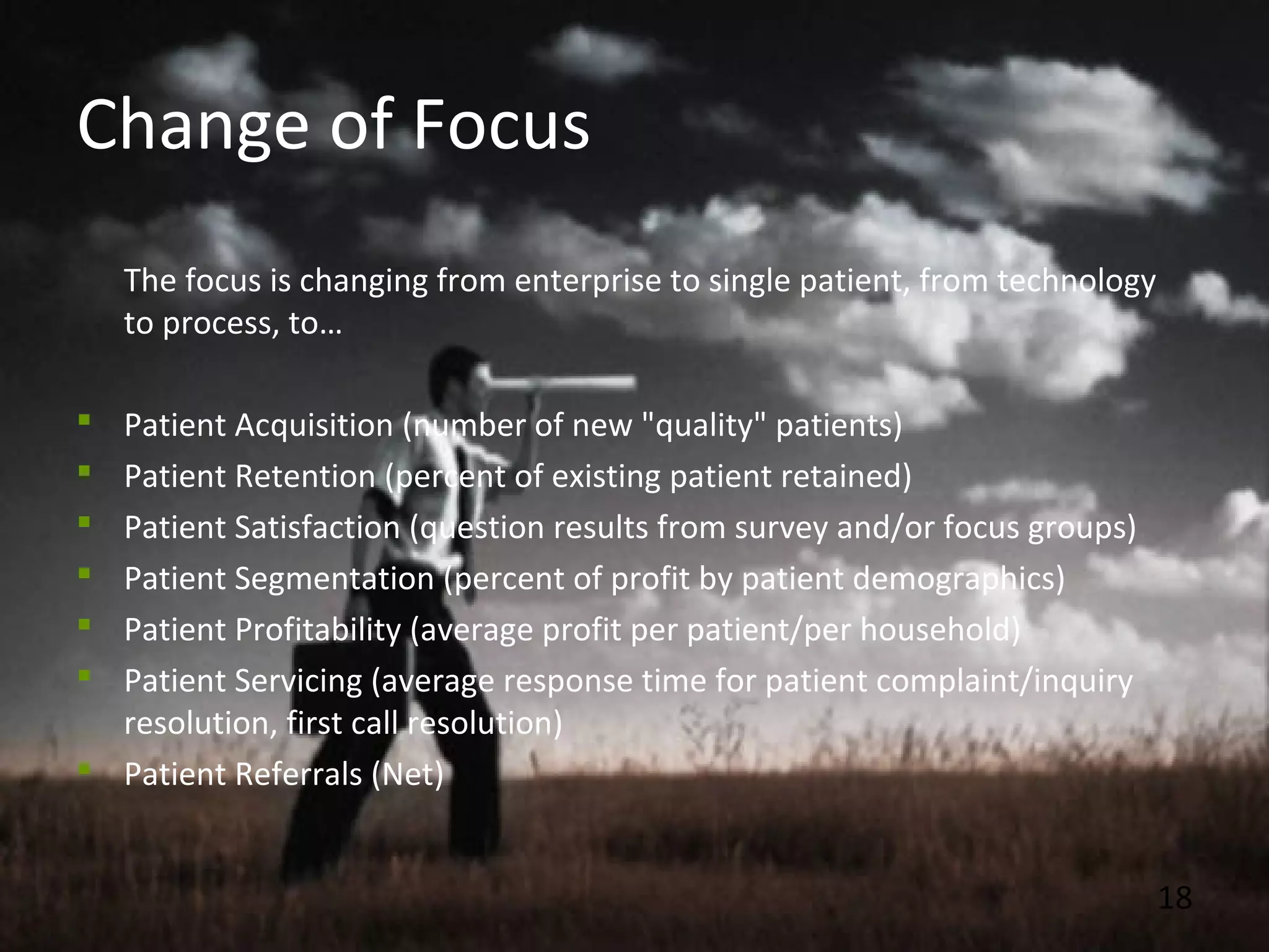 18
Change of Focus
The focus is changing from enterprise to single patient, from technology
to process, to…
 Patient Acquisition (number of new "quality" patients)
 Patient Retention (percent of existing patient retained)
 Patient Satisfaction (question results from survey and/or focus groups)
 Patient Segmentation (percent of profit by patient demographics)
 Patient Profitability (average profit per patient/per household)
 Patient Servicing (average response time for patient complaint/inquiry
resolution, first call resolution)
 Patient Referrals (Net)
 