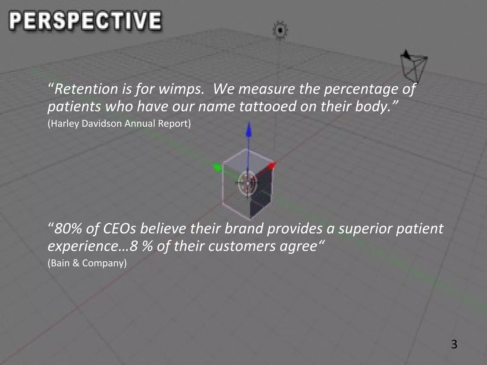 3
“Retention is for wimps. We measure the percentage of
patients who have our name tattooed on their body.”
(Harley Davidson Annual Report)
“80% of CEOs believe their brand provides a superior patient
experience…8 % of their customers agree“
(Bain & Company)
 