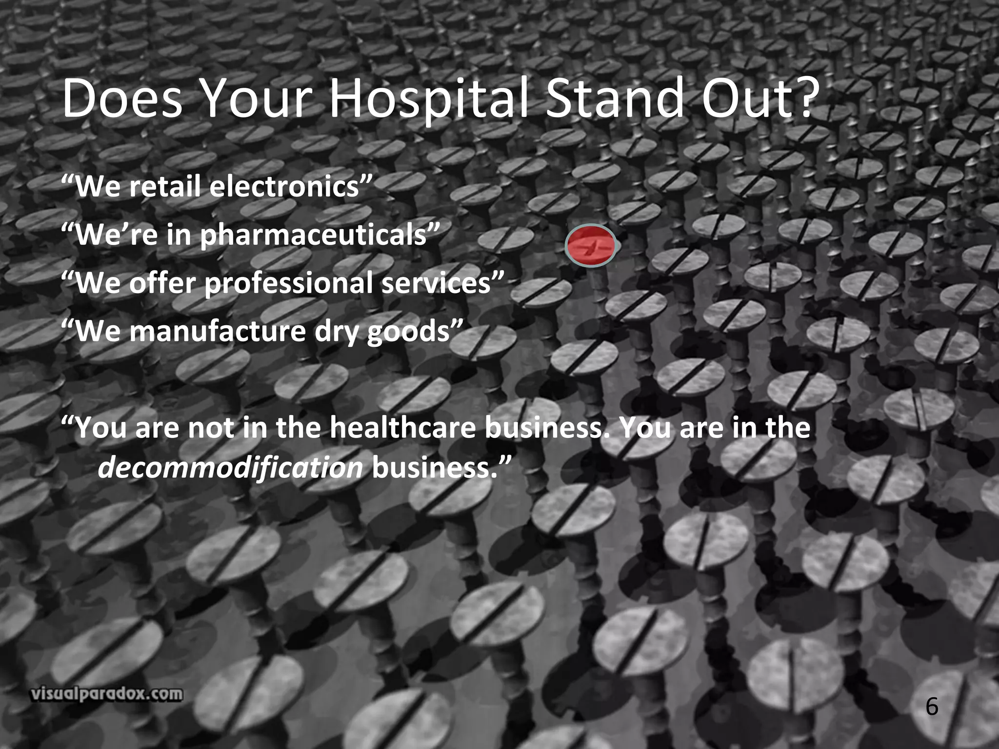 6
Does Your Hospital Stand Out?
“We retail electronics”
“We’re in pharmaceuticals”
“We offer professional services”
“We manufacture dry goods”
“You are not in the healthcare business. You are in the
decommodification business.”
 