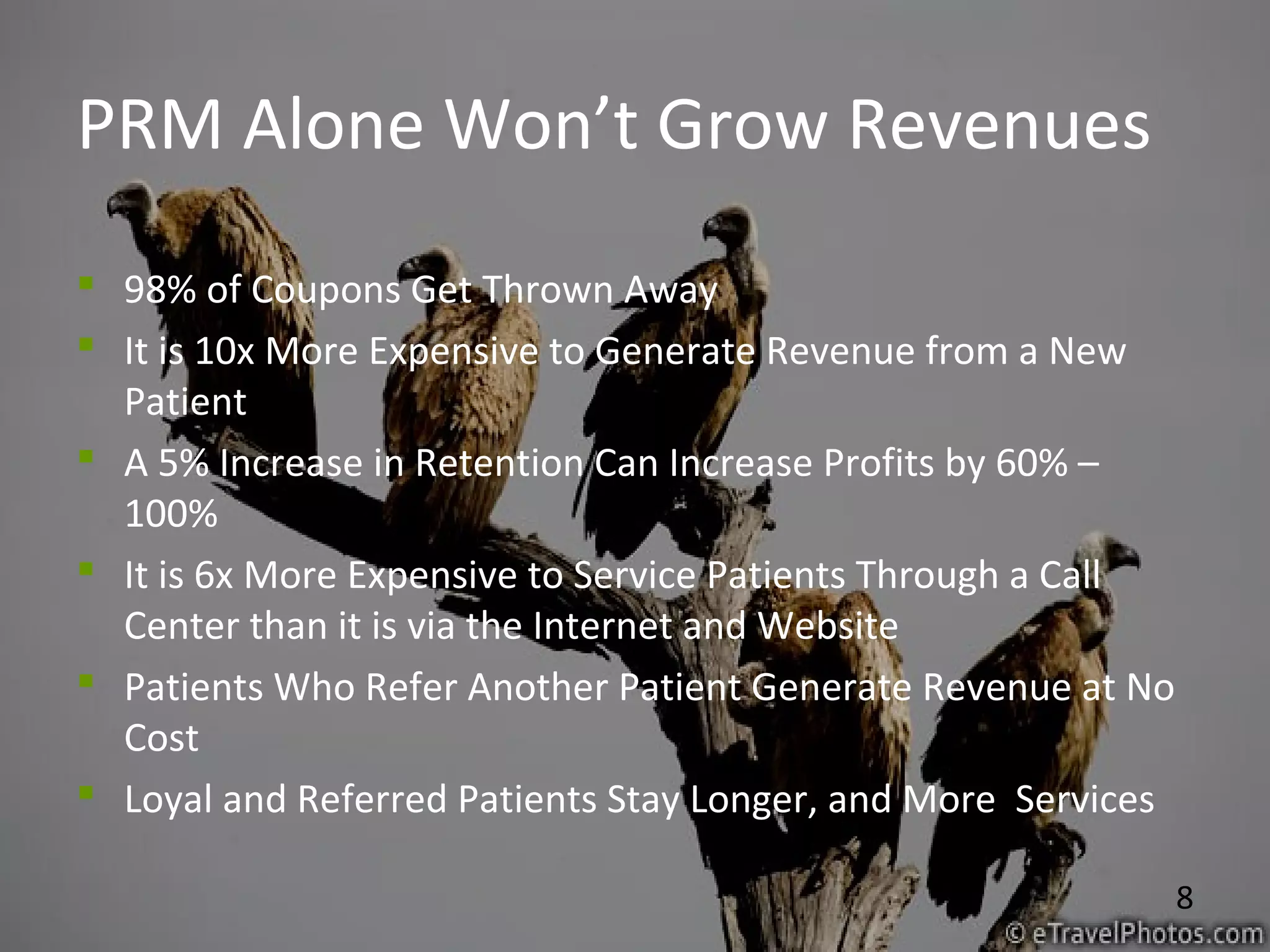 8
PRM Alone Won’t Grow Revenues
 98% of Coupons Get Thrown Away
 It is 10x More Expensive to Generate Revenue from a New
Patient
 A 5% Increase in Retention Can Increase Profits by 60% –
100%
 It is 6x More Expensive to Service Patients Through a Call
Center than it is via the Internet and Website
 Patients Who Refer Another Patient Generate Revenue at No
Cost
 Loyal and Referred Patients Stay Longer, and More Services
 