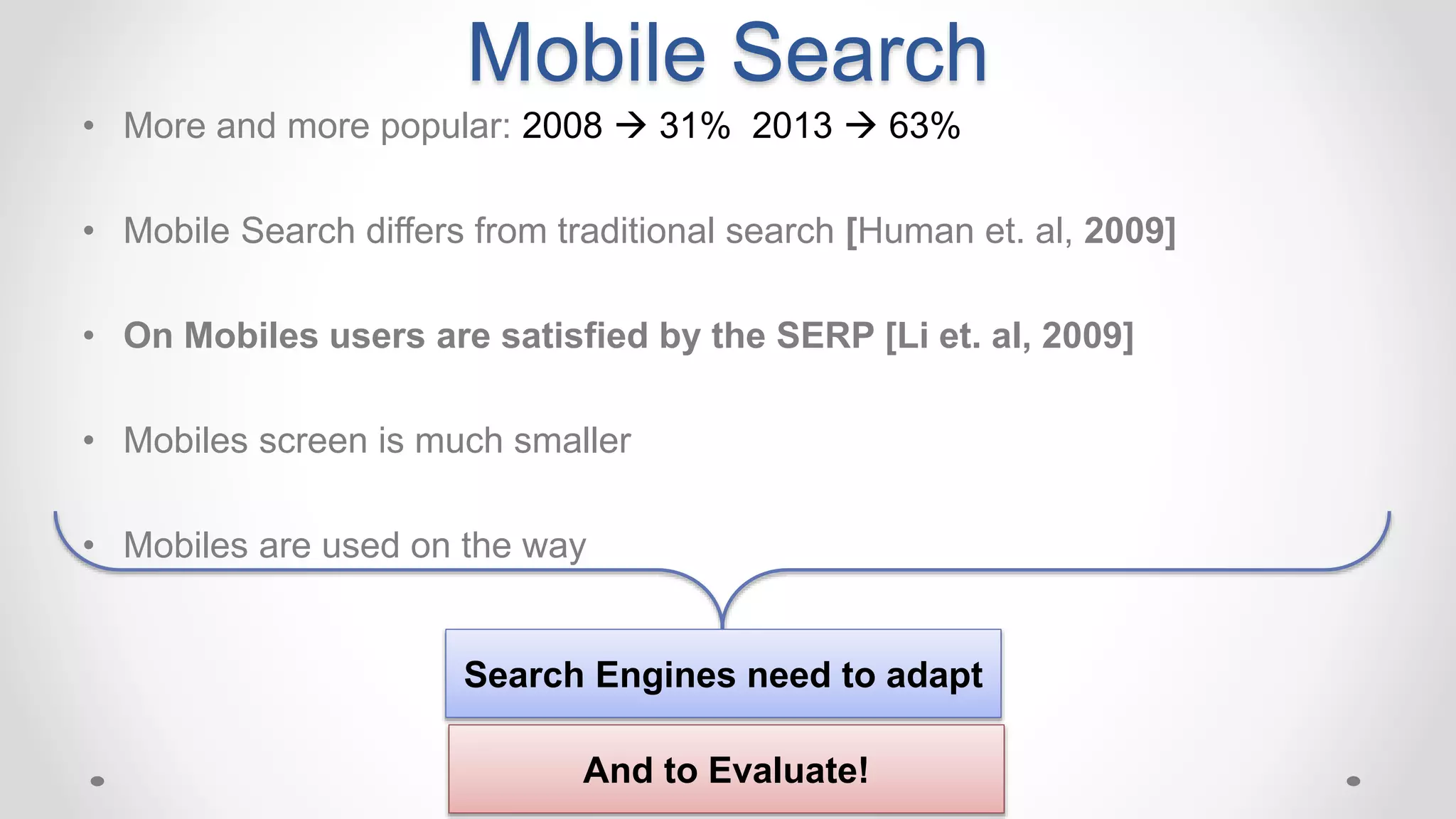 Mobile Search
• More and more popular: 2008  31% 2013  63%
• Mobile Search differs from traditional search [Human et. al, 2009]
• On Mobiles users are satisfied by the SERP [Li et. al, 2009]
• Mobiles screen is much smaller
• Mobiles are used on the way
Search Engines need to adapt
And to Evaluate!
 