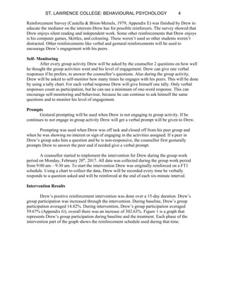 ST. LAWRENCE COLLEGE: BEHAVIOURAL PSYCHOLOGY 4
Reinforcement Survey (Cautella & Brion-Meisels, 1979; Appendix E) was finished by Drew to
educate the mediator on the interests Drew has for possible reinforcers. The survey showed that
Drew enjoys silent reading and independent work. Some other reinforcements that Drew enjoys
is his computer games, Skittles, and colouring. These weren’t used so other students weren’t
distracted. Other reinforcements like verbal and gestural reinforcements will be used to
encourage Drew’s engagement with his peers.
Self- Monitoring
After every group activity Drew will be asked by the counsellor 2 questions on how well
he thought the group activities went and his level of engagement. Drew can give one verbal
responses if he prefers, to answer the counsellor’s questions. Also during the group activity,
Drew will be asked to self-monitor how many times he engages with his peers. This will be done
by using a tally chart. For each verbal response Drew will give himself one tally. Only verbal
responses count as participation, but he can use a minimum of one-word response. This can
encourage self-monitoring and behaviour, because he can continue to ask himself the same
questions and to monitor his level of engagement.
Prompts
Gestural prompting will be used when Drew in not engaging in group activity. If he
continues to not engage in group activity Drew will get a verbal prompt will be given to Drew.
Prompting was used when Drew was off task and closed off from his peer group and
when he was showing no interest or sign of engaging in the activities assigned. If a peer in
Drew’s group asks him a question and he is non-responsive, the counsellor first gesturally
prompts Drew to answer the peer and if needed give a verbal prompt.
A counsellor started to implement the intervention for Drew during the group work
period on Monday, February 20th
, 2017. All data was collected during the group work period
from 9:00 am – 9:30 am. To start the intervention Drew was originally reinforced on a FT1
schedule. Using a chart to collect the data, Drew will be recorded every time he verbally
responds to a question asked and will be reinforced at the end of each six-minute interval.
Intervention Results
Drew’s positive reinforcement intervention was done over a 15-day duration. Drew’s
group participation was increased through the intervention. During baseline, Drew’s group
participation averaged 14.82%. During intervention, Drew’s group participation averaged
59.67% (Appendix G), overall there was an increase of 302.63%. Figure 1 is a graph that
represents Drew’s group participation during baseline and the treatment. Each phase of the
intervention part of the graph shows the reinforcement schedule used during that time.
 
