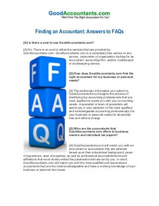  
	
  
Finding an Accountant: Answers to FAQs
[Q] Is there a cost to use GoodAccountants.com?
[A] No. There is no cost to utilize the services that are provided by
GoodAccountants.com. GoodAccountants.com is a completely free service to any
person, corporation or organization looking for an
accountant, accounting firm, auditor, bookkeeper
or bookkeeping service.
[Q] How does GoodAccountants.com find the
right accountant for my business or personal
needs?
[A] The preliminary information you submit to
GoodAccountants.com begins the process of
identifying top accounting professionals that are
most qualified to assist you with your accounting
needs. A specialist or team of specialists will
assist you in your selection of the most qualified
and knowledgeable accounting professional(s) for
your business or personal needs for absolutely
free and without charge
[Q] Who are the accountants that
GoodAccountants.com offers to business
owners and individual tax payers?
[A] GoodAccountants.com will match you with an
accountant or accountants that are selected
based upon their educational background, years
of experience, area of expertise, as well as professional accomplishments and
affiliations that most closely reflect the parameters that are set by you. In short,
GoodAccountants.com will match you with the most qualified and experienced
accountants that are the most knowledgeable and have a working knowledge of your
business or personal tax issues.
 