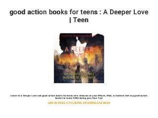 good action books for teens : A Deeper Love
| Teen
Listen to A Deeper Love and good action books for teens new releases on your iPhone, iPad, or Android. Get any good action
books for teens FREE during your Free Trial
LINK IN PAGE 4 TO LISTEN OR DOWNLOAD BOOK
 