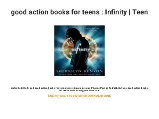 good action books for teens : Infinity | Teen
Listen to Infinity and good action books for teens new releases on your iPhone, iPad, or Android. Get any good action books
for teens FREE during your Free Trial
LINK IN PAGE 4 TO LISTEN OR DOWNLOAD BOOK
 