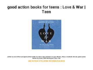 good action books for teens : Love & War |
Teen
Listen to Love & War and good action books for teens new releases on your iPhone, iPad, or Android. Get any good action
books for teens FREE during your Free Trial
LINK IN PAGE 4 TO LISTEN OR DOWNLOAD BOOK
 