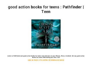 good action books for teens : Pathfinder |
Teen
Listen to Pathfinder and good action books for teens new releases on your iPhone, iPad, or Android. Get any good action
books for teens FREE during your Free Trial
LINK IN PAGE 4 TO LISTEN OR DOWNLOAD BOOK
 