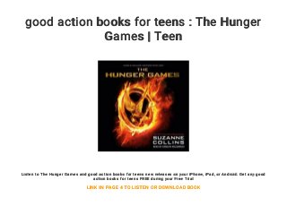 good action books for teens : The Hunger
Games | Teen
Listen to The Hunger Games and good action books for teens new releases on your iPhone, iPad, or Android. Get any good
action books for teens FREE during your Free Trial
LINK IN PAGE 4 TO LISTEN OR DOWNLOAD BOOK
 