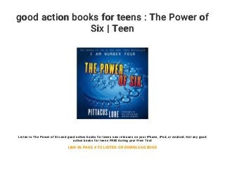good action books for teens : The Power of
Six | Teen
Listen to The Power of Six and good action books for teens new releases on your iPhone, iPad, or Android. Get any good
action books for teens FREE during your Free Trial
LINK IN PAGE 4 TO LISTEN OR DOWNLOAD BOOK
 