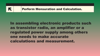10 Perform Mensuration and Calculation.
In assembling electronic products such
as transistor radio, an amplifier or a
regulated power supply among others
one needs to make accurate
calculations and measurement.
 