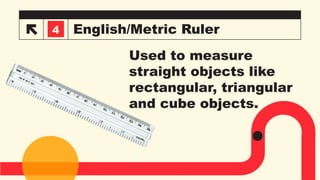 English/Metric Ruler
3
4
Used to measure
straight objects like
rectangular, triangular
and cube objects.
 