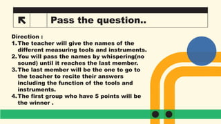 25 Pass the question..
Direction :
1.The teacher will give the names of the
different measuring tools and instruments.
2.You will pass the names by whispering(no
sound) until it reaches the last member.
3.The last member will be the one to go to
the teacher to recite their answers
including the function of the tools and
instruments.
4.The first group who have 5 points will be
the winner .
 