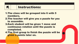 Instructions:
II
1.The class will be grouped into 6 with 5
members.
2.The teacher will give you a puzzle for you
to assemble.
3.Each student will be given 1 move and
continuous rotation until the puzzle is
completed.
4.The first group to finish the puzzle will be
given a points later on.
 