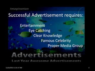 Successful Advertisement requires:
Entertainment
Eye Catching
Clear Knowledge
Famous Celebrity
Proper Media Group

12/16/2013 11:01:27 AM

3

 