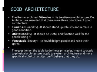 GOOD ARCHITECTURE
 The Roman architect Vitruvius in his treatise on architecture, De
Architectura, asserted that there were three principles of good
architecture:
 Firmatis (Durability) - It should stand up robustly and remain in
good condition.
 Utilitas (Utility) - It should be useful and function well for the
people using it.
 Venustatis (Beauty) - It should delight people and raise their
spirits.

The question on the table is: do these principles, meant to apply
to physical architecture, apply to system architecture and more
specifically clinical architecture? I believe that they do.
 