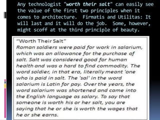Any technologist "worth their salt" can easily see
the value of the first two principles when it
comes to architecture. Firmatis and Utilitas: It
will last and it will do the job. Some, however,
might scoff at the third principle of beauty.
 