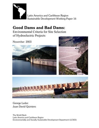 Latin America and Caribbean Region
Sustainable Development Working Paper 16
Good Dams and Bad Dams:
Environmental Criteria for Site Selection
of Hydroelectric Projects
November 2003
George Ledec
Juan David Quintero
The World Bank
Latin America and Caribbean Region
Environmentally and Socially Sustainable Development Department (LCSES)
 