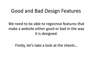 Good and Bad Design Features

We need to be able to regocnise features that
make a website either good or bad in the way
               it is designed.

   Firstly, let’s take a look at the sheets…
 