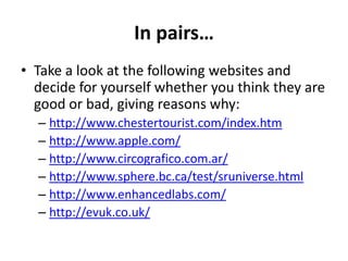 In pairs…
• Take a look at the following websites and
  decide for yourself whether you think they are
  good or bad, giving reasons why:
  – http://www.chestertourist.com/index.htm
  – http://www.apple.com/
  – http://www.circografico.com.ar/
  – http://www.sphere.bc.ca/test/sruniverse.html
  – http://www.enhancedlabs.com/
  – http://evuk.co.uk/
 