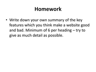 Homework
• Write down your own summary of the key
  features which you think make a website good
  and bad. Minimum of 6 per heading – try to
  give as much detail as possible.
 