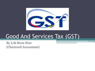Good And Services Tax (GST) 
By Loh Boon How 
(Chartered Accountant) 
 