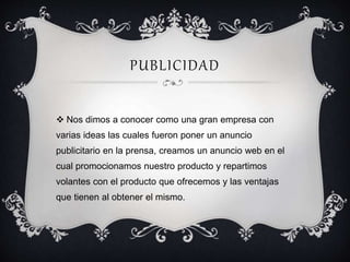 PUBLICIDAD 
 Nos dimos a conocer como una gran empresa con 
varias ideas las cuales fueron poner un anuncio 
publicitario en la prensa, creamos un anuncio web en el 
cual promocionamos nuestro producto y repartimos 
volantes con el producto que ofrecemos y las ventajas 
que tienen al obtener el mismo. 
 