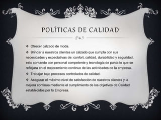 POLÍTICAS DE CALIDAD 
 Ofrecer calzado de moda. 
 Brindar a nuestros clientes un calzado que cumpla con sus 
necesidades y expectativas de: confort, calidad, durabilidad y seguridad, 
esto contando con personal competente y tecnología de punta lo que se 
reflejara en el mejoramiento continuo de las actividades de la empresa. 
 Trabajar bajo procesos controlados de calidad. 
 Asegurar el máximo nivel de satisfacción de nuestros clientes y la 
mejora continua mediante el cumplimiento de los objetivos de Calidad 
establecidos por la Empresa. 
 