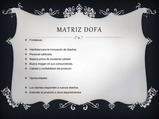MATRIZ DOFA 
 Fortalezas: 
 Habilidad para la innovación de diseños. 
 Personal calificado. 
 Materia prima de excelente calidad. 
 Buena imagen en sus consumidores. 
 Calidad y confiabilidad del producto. 
 Oportunidades: 
 Los clientes responden a nuevos diseños. 
 Extender el producto a otros departamentos 
 