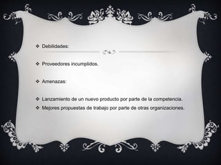  Debilidades: 
 Proveedores incumplidos. 
 Amenazas: 
 Lanzamiento de un nuevo producto por parte de la competencia. 
 Mejores propuestas de trabajo por parte de otras organizaciones. 
 