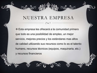 NUESTRA EMPRESA 
 Esta empresa les ofrecerá a la comunidad primero 
que todo es una posibilidad de empleo, un mejor 
servicio, mejores precios y los estándares mas altos 
de calidad utilizando sus recursos como lo es el talento 
humano, recursos técnicos (equipos, maquinaria, etc.) 
y recursos financieros 
 