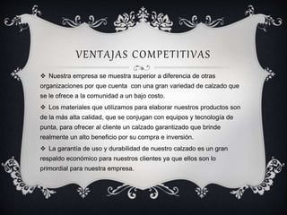 VENTAJAS COMPETITIVAS 
 Nuestra empresa se muestra superior a diferencia de otras 
organizaciones por que cuenta con una gran variedad de calzado que 
se le ofrece a la comunidad a un bajo costo. 
 Los materiales que utilizamos para elaborar nuestros productos son 
de la más alta calidad, que se conjugan con equipos y tecnología de 
punta, para ofrecer al cliente un calzado garantizado que brinde 
realmente un alto beneficio por su compra e inversión. 
 La garantía de uso y durabilidad de nuestro calzado es un gran 
respaldo económico para nuestros clientes ya que ellos son lo 
primordial para nuestra empresa. 
 