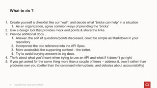 What to do ?
21 Copyright © 2022, Oracle and/or its affiliates
1. Create yourself a checklist like our “wall”, and decide what “bricks can help” in a situation
1. As an organization, agree common ways of providing the ‘bricks’
2. Use a design tool that provides mock end points & share the links
3. Provide additional docs ..
1. Answer, the sort of questions/points discussed, could be simple as Markdown in your
repository
2. Incorporate the doc reference into the API Spec.
3. More accessible the supporting content – the better.
4. Try to avoid burying answers in big docs.
4. Think about what you’d want when trying to use an API and what if it doesn’t go right
5. If you get asked for the same thing more than a couple of times – address it, own it rather than
problems own you (better than the continued interruptions, and debates about accountability)
 