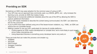 Providing an SDK
29 Copyright © 2022, Oracle and/or its affiliates
Sometimes an SDK may ease adoption for the common ways of using an API…
• Your API may use an approach less commonly used, e.g. BSON, gRPC, etc – why increase the
learning curve, provide an SDK that makes it easy
• Opportunity to incorporate additional metadata about the use of the API by allowing the SDK to
capture additional information
• If your API needs metadata to describe the content being communicated, the SDK can determine
this for the consumer
• If you’re APIs have been defined using one of the lesser-known notations, e.g., YAML, an SDK can
reduce this as a possible barrier
• Making it easier to use your API, particularly for devices & mobile platforms…
• Coding against an SDK means development or compile time; we’re more likely to spot usage
errors (class mismatches etc)
• Using dependent libraries is something every developer learns very early on
There are tools that can make this process a lot simpler e.g.
• APIMatic
• APITools
• RESTUnited
• Swagger CodeGen
• AutoRest
 