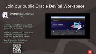 37
oracledevrel.slack.co
m
Join the dedicated Slack channel to be
part of the conversation and raise your
questions to our Experts:
Step 1: Access the Slack OracleDevRel
Workspace following this link:
https://bit.ly/devrel-slack-emea
Step 2: Search for Phil Wilkins
philip.wilkins@oracle.com
Join our public Oracle DevRel Workspace
 
