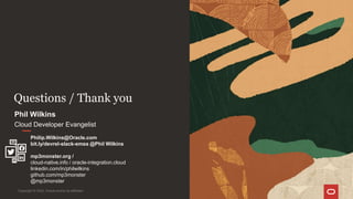 Questions / Thank you
Copyright © 2022, Oracle and/or its affiliates
Phil Wilkins
Cloud Developer Evangelist
Philip.Wilkins@Oracle.com
bit.ly/devrel-slack-emea @Phil Wilkins
mp3monster.org /
cloud-native.info / oracle-integration.cloud
linkedin.com/in/philwilkins
github.com/mp3monster
@mp3monster
 