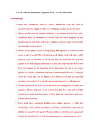  Avoid construction means a negative impact on the environment.


Farm Design


     Have the appropriate retention ponds. Reservoirs must be able to

       accommodate the needs of water for livestock ponds that are on the farm.

     Have a pool or area for sewage treatment in accordance with the farm size.

       Treatment pond is necessary to ensure that the water supplied to the

       livestock ponds are clean and free of negative elements such as chemicals

       and livestock wastes of time.

     Have a water system in and out separately. Management of inlet and outlet

       water is very important for a breeding pond. Water inlet and water outlet

       systems must be installed out of the net. For the installation of the water

       system in the net is to prevent livestock waste time and materials that do not

       have the access to the breeding pond. Meanwhile the net in the water

       system out of hand, is intended to prevent the breeding of fish out of the pool

       when the water flow out. In addition, the installed nets can also prevent

       predators from entering the pond through water channels in and water out.

     Shape and size of the pond should facilitate the management of water and

       livestock. Shape and size of an animal that fits the scale will facilitate

       maintenance work including when to feed livestock, harvesting and post-

       harvest pool clearance.

     Farm shall have operating facilities and skilled workers.             With the

       availability of the facilities available in the farm, maintenance work will be

       able to run smoothly and quickly. Workers skilled in handling farm equipment

       to optimize the allocation of time for maintenance and maximize production.
 