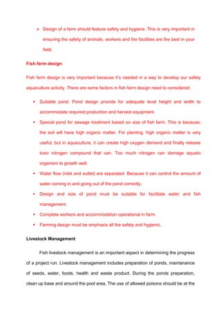 Design of a farm should feature safety and hygiene. This is very important in

          ensuring the safety of animals, workers and the facilities are the best in your

          field.


Fish farm design


Fish farm design is very important because it’s needed in a way to develop our safety

aquaculture activity. There are some factors in fish farm design need to considered:


       Suitable pond. Pond design provide for adequate level height and width to

        accommodate required production and harvest equipment.

       Special pond for sewage treatment based on size of fish farm. This is because;

        the soil will have high organic matter. For planting, high organic matter is very

        useful, but in aquaculture, it can create high oxygen demand and finally release

        toxic nitrogen compound that can. Too much nitrogen can damage aquatic

        organism to growth well.

       Water flow (inlet and outlet) are separated. Because it can control the amount of

        water coming in and going out of the pond correctly.

       Design and size of pond must be suitable for facilitate water and fish

        management.

       Complete workers and accommodation operational in farm.

       Farming design must be emphasis all the safety and hygienic.


Livestock Management


        Fish livestock management is an important aspect in determining the progress

of a project run. Livestock management includes preparation of ponds, maintanance

of seeds, water, foods, health and waste product. During the ponds preparation,

clean up base and around the pool area. The use of allowed poisons should be at the
 