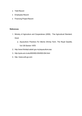 Yield Record

     Employees Record

     Financing Project Record




References


  1. Ministry of Agriculture and Cooperatives (2009). Thai Agricultural Standard.

     Good

        a. Aquaculture Practices For Marine Shrimp Farm. The Royal Gazette,

             Vol.126 Section 187D

  2. http://www.fishdept.sabah.gov.my/aquaculture.asp

  3. http://pubs.ext.vt.edu/600/600-054/600-054.html

  4. http: //www.acfs.go.com
 