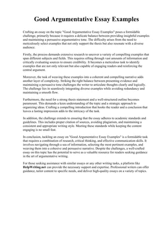 Good Argumentative Essay Examples
Crafting an essay on the topic "Good Argumentative Essay Examples" poses a formidable
challenge, primarily because it requires a delicate balance between providing insightful examples
and maintaining a persuasive argumentative tone. The difficulty arises from the need to
meticulously select examples that not only support the thesis but also resonate with a diverse
audience.
Firstly, the process demands extensive research to uncover a variety of compelling examples that
span different subjects and fields. This requires sifting through vast amounts of information and
critically evaluating sources to ensure credibility. It becomes a meticulous task to identify
examples that are not only relevant but also capable of engaging readers and reinforcing the
central argument.
Moreover, the task of weaving these examples into a coherent and compelling narrative adds
another layer of complexity. Striking the right balance between presenting evidence and
maintaining a persuasive tone challenges the writer to articulate thoughts clearly and logically.
The challenge lies in seamlessly integrating diverse examples while avoiding redundancy and
maintaining a smooth flow.
Furthermore, the need for a strong thesis statement and a well-structured outline becomes
paramount. This demands a keen understanding of the topic and a strategic approach to
organizing ideas. Crafting a compelling introduction that hooks the reader and a conclusion that
leaves a lasting impression adds to the intricacy of the task.
In addition, the challenge extends to ensuring that the essay adheres to academic standards and
guidelines. This includes proper citation of sources, avoiding plagiarism, and maintaining a
consistent and appropriate writing style. Meeting these standards while keeping the content
engaging is no small feat.
In conclusion, tackling an essay on "Good Argumentative Essay Examples" is a formidable task
that requires a combination of research, critical thinking, and effective communication skills. It
involves navigating through a sea of information, selecting the most pertinent examples, and
weaving them into a cohesive and persuasive narrative. Despite the challenges, a well-crafted
essay on this topic has the potential to serve as a valuable resource for readers seeking guidance
in the art of argumentative writing.
For those seeking assistance with similar essays or any other writing tasks, a platform like
HelpWriting.net can provide the necessary support and expertise. Professional writers can offer
guidance, tailor content to specific needs, and deliver high-quality essays on a variety of topics.
 