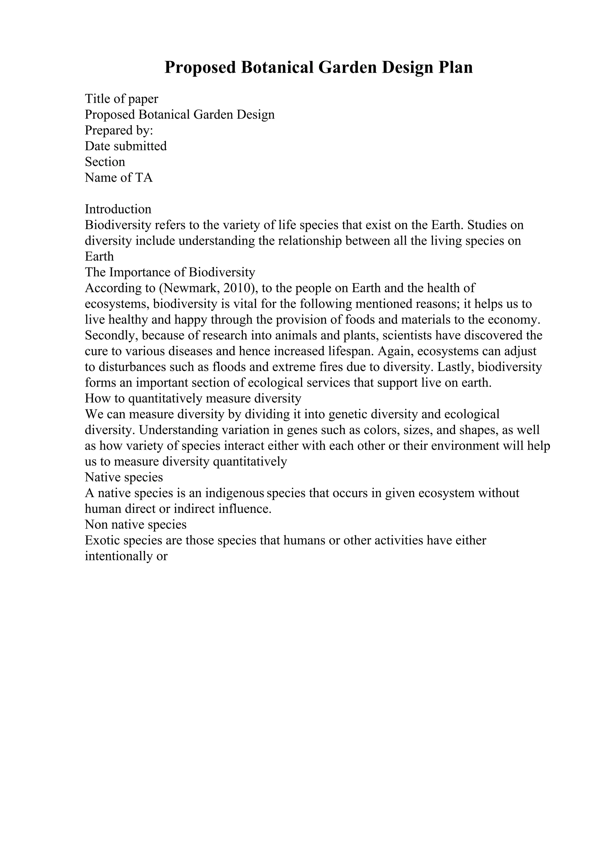 Proposed Botanical Garden Design Plan
Title of paper
Proposed Botanical Garden Design
Prepared by:
Date submitted
Section
Name of TA
Introduction
Biodiversity refers to the variety of life species that exist on the Earth. Studies on
diversity include understanding the relationship between all the living species on
Earth
The Importance of Biodiversity
According to (Newmark, 2010), to the people on Earth and the health of
ecosystems, biodiversity is vital for the following mentioned reasons; it helps us to
live healthy and happy through the provision of foods and materials to the economy.
Secondly, because of research into animals and plants, scientists have discovered the
cure to various diseases and hence increased lifespan. Again, ecosystems can adjust
to disturbances such as floods and extreme fires due to diversity. Lastly, biodiversity
forms an important section of ecological services that support live on earth.
How to quantitatively measure diversity
We can measure diversity by dividing it into genetic diversity and ecological
diversity. Understanding variation in genes such as colors, sizes, and shapes, as well
as how variety of species interact either with each other or their environment will help
us to measure diversity quantitatively
Native species
A native species is an indigenous species that occurs in given ecosystem without
human direct or indirect influence.
Non native species
Exotic species are those species that humans or other activities have either
intentionally or
 