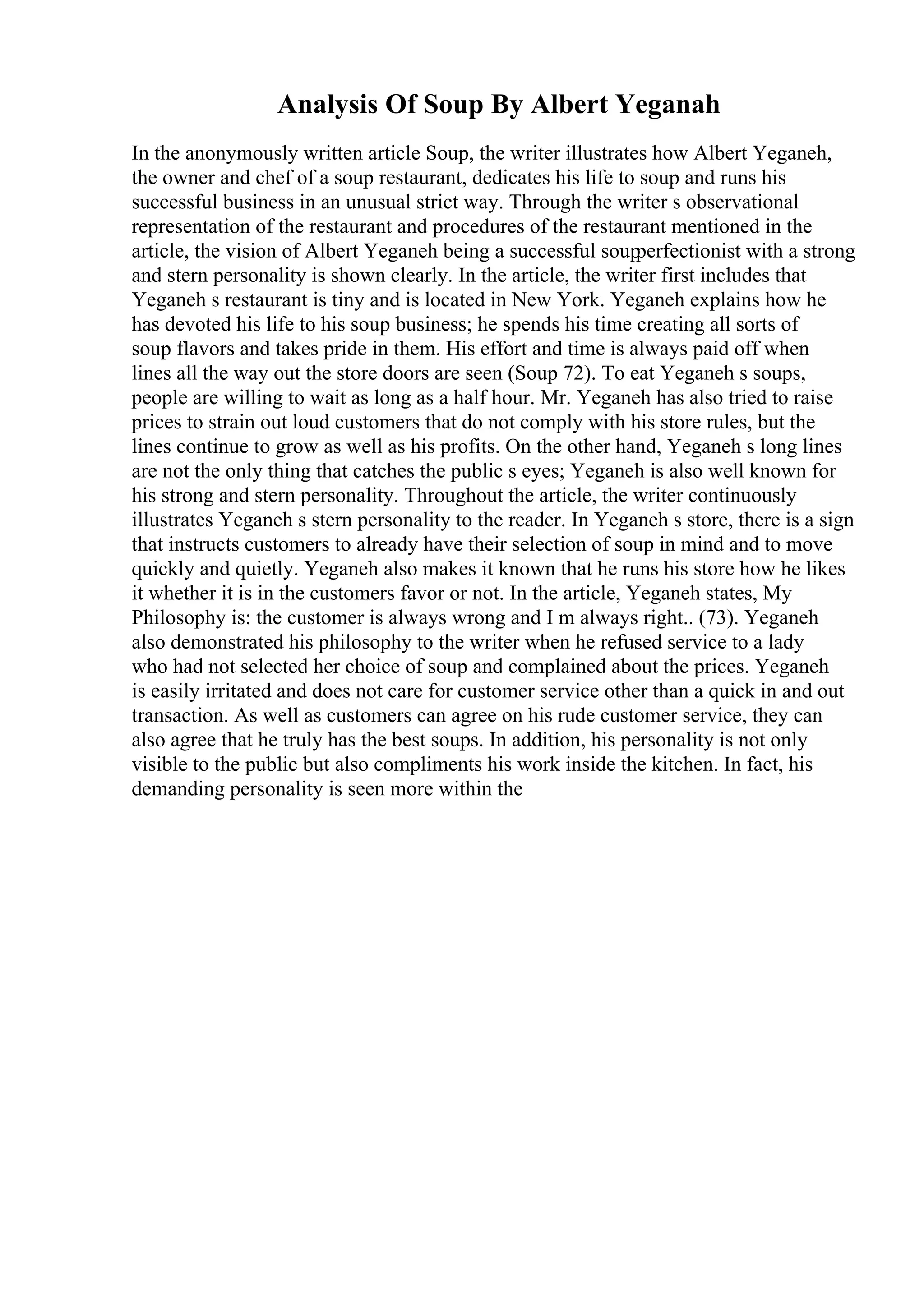 Analysis Of Soup By Albert Yeganah
In the anonymously written article Soup, the writer illustrates how Albert Yeganeh,
the owner and chef of a soup restaurant, dedicates his life to soup and runs his
successful business in an unusual strict way. Through the writer s observational
representation of the restaurant and procedures of the restaurant mentioned in the
article, the vision of Albert Yeganeh being a successful soup
perfectionist with a strong
and stern personality is shown clearly. In the article, the writer first includes that
Yeganeh s restaurant is tiny and is located in New York. Yeganeh explains how he
has devoted his life to his soup business; he spends his time creating all sorts of
soup flavors and takes pride in them. His effort and time is always paid off when
lines all the way out the store doors are seen (Soup 72). To eat Yeganeh s soups,
people are willing to wait as long as a half hour. Mr. Yeganeh has also tried to raise
prices to strain out loud customers that do not comply with his store rules, but the
lines continue to grow as well as his profits. On the other hand, Yeganeh s long lines
are not the only thing that catches the public s eyes; Yeganeh is also well known for
his strong and stern personality. Throughout the article, the writer continuously
illustrates Yeganeh s stern personality to the reader. In Yeganeh s store, there is a sign
that instructs customers to already have their selection of soup in mind and to move
quickly and quietly. Yeganeh also makes it known that he runs his store how he likes
it whether it is in the customers favor or not. In the article, Yeganeh states, My
Philosophy is: the customer is always wrong and I m always right.. (73). Yeganeh
also demonstrated his philosophy to the writer when he refused service to a lady
who had not selected her choice of soup and complained about the prices. Yeganeh
is easily irritated and does not care for customer service other than a quick in and out
transaction. As well as customers can agree on his rude customer service, they can
also agree that he truly has the best soups. In addition, his personality is not only
visible to the public but also compliments his work inside the kitchen. In fact, his
demanding personality is seen more within the
 