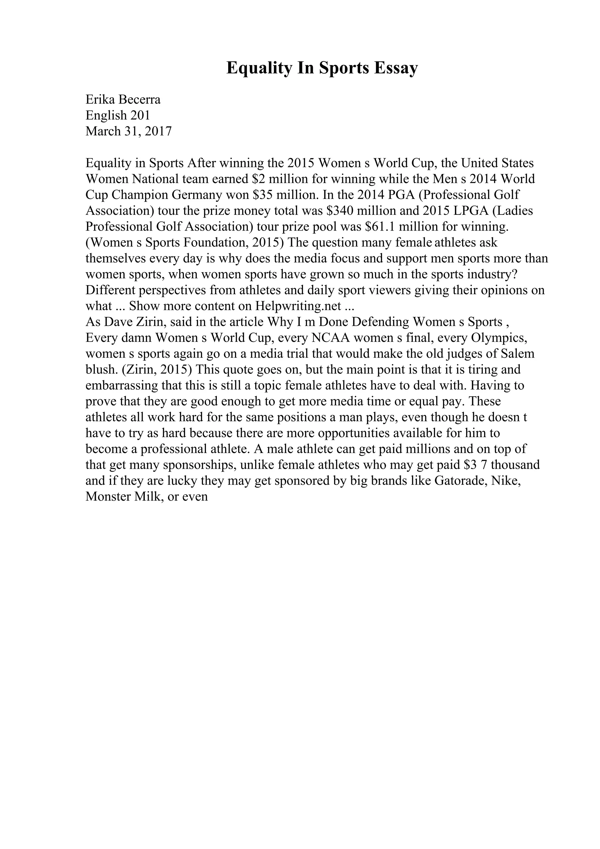 Equality In Sports Essay
Erika Becerra
English 201
March 31, 2017
Equality in Sports After winning the 2015 Women s World Cup, the United States
Women National team earned $2 million for winning while the Men s 2014 World
Cup Champion Germany won $35 million. In the 2014 PGA (Professional Golf
Association) tour the prize money total was $340 million and 2015 LPGA (Ladies
Professional Golf Association) tour prize pool was $61.1 million for winning.
(Women s Sports Foundation, 2015) The question many female athletes ask
themselves every day is why does the media focus and support men sports more than
women sports, when women sports have grown so much in the sports industry?
Different perspectives from athletes and daily sport viewers giving their opinions on
what ... Show more content on Helpwriting.net ...
As Dave Zirin, said in the article Why I m Done Defending Women s Sports ,
Every damn Women s World Cup, every NCAA women s final, every Olympics,
women s sports again go on a media trial that would make the old judges of Salem
blush. (Zirin, 2015) This quote goes on, but the main point is that it is tiring and
embarrassing that this is still a topic female athletes have to deal with. Having to
prove that they are good enough to get more media time or equal pay. These
athletes all work hard for the same positions a man plays, even though he doesn t
have to try as hard because there are more opportunities available for him to
become a professional athlete. A male athlete can get paid millions and on top of
that get many sponsorships, unlike female athletes who may get paid $3 7 thousand
and if they are lucky they may get sponsored by big brands like Gatorade, Nike,
Monster Milk, or even
 