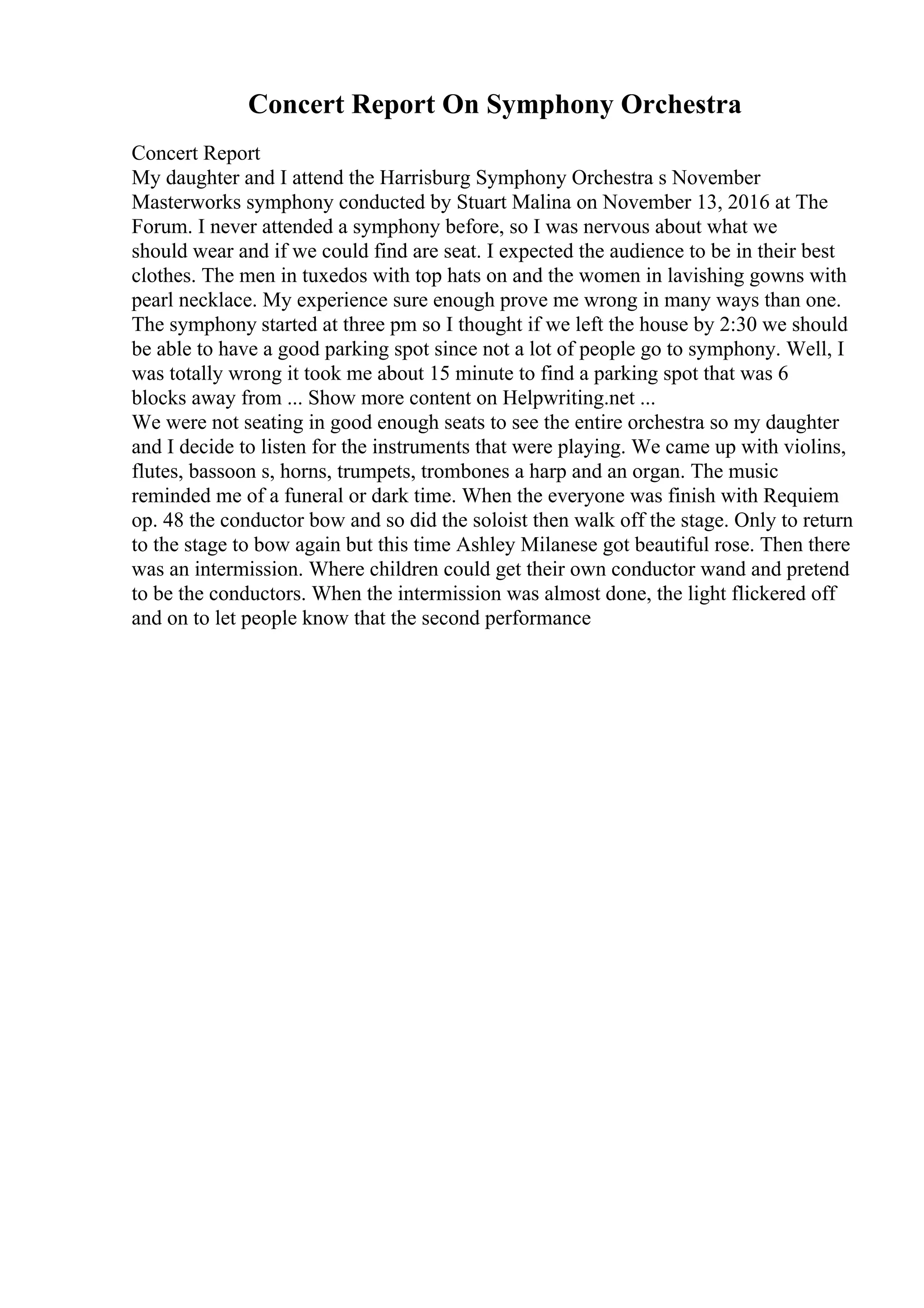 Concert Report On Symphony Orchestra
Concert Report
My daughter and I attend the Harrisburg Symphony Orchestra s November
Masterworks symphony conducted by Stuart Malina on November 13, 2016 at The
Forum. I never attended a symphony before, so I was nervous about what we
should wear and if we could find are seat. I expected the audience to be in their best
clothes. The men in tuxedos with top hats on and the women in lavishing gowns with
pearl necklace. My experience sure enough prove me wrong in many ways than one.
The symphony started at three pm so I thought if we left the house by 2:30 we should
be able to have a good parking spot since not a lot of people go to symphony. Well, I
was totally wrong it took me about 15 minute to find a parking spot that was 6
blocks away from ... Show more content on Helpwriting.net ...
We were not seating in good enough seats to see the entire orchestra so my daughter
and I decide to listen for the instruments that were playing. We came up with violins,
flutes, bassoon s, horns, trumpets, trombones a harp and an organ. The music
reminded me of a funeral or dark time. When the everyone was finish with Requiem
op. 48 the conductor bow and so did the soloist then walk off the stage. Only to return
to the stage to bow again but this time Ashley Milanese got beautiful rose. Then there
was an intermission. Where children could get their own conductor wand and pretend
to be the conductors. When the intermission was almost done, the light flickered off
and on to let people know that the second performance
 