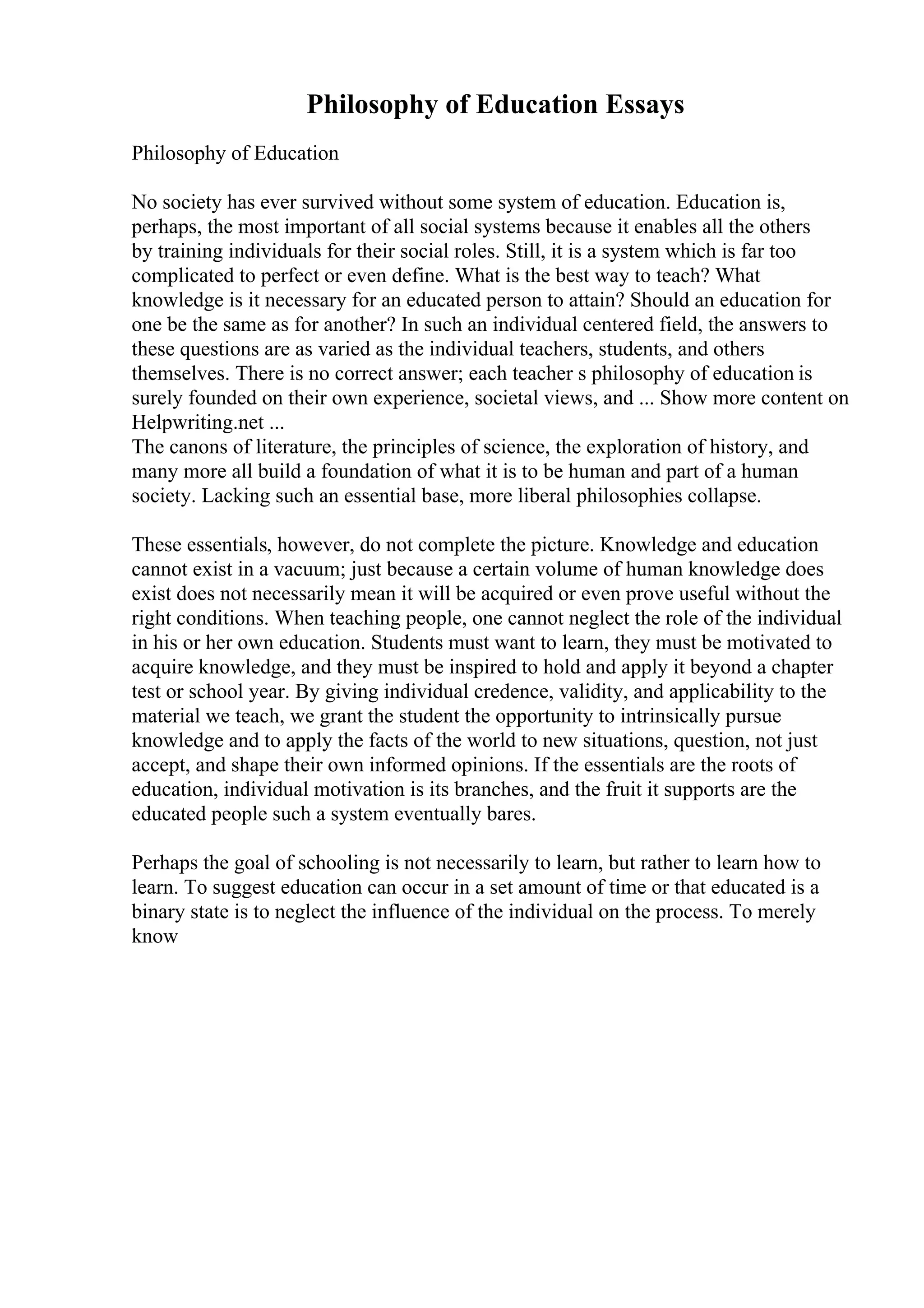 Philosophy of Education Essays
Philosophy of Education
No society has ever survived without some system of education. Education is,
perhaps, the most important of all social systems because it enables all the others
by training individuals for their social roles. Still, it is a system which is far too
complicated to perfect or even define. What is the best way to teach? What
knowledge is it necessary for an educated person to attain? Should an education for
one be the same as for another? In such an individual centered field, the answers to
these questions are as varied as the individual teachers, students, and others
themselves. There is no correct answer; each teacher s philosophy of education is
surely founded on their own experience, societal views, and ... Show more content on
Helpwriting.net ...
The canons of literature, the principles of science, the exploration of history, and
many more all build a foundation of what it is to be human and part of a human
society. Lacking such an essential base, more liberal philosophies collapse.
These essentials, however, do not complete the picture. Knowledge and education
cannot exist in a vacuum; just because a certain volume of human knowledge does
exist does not necessarily mean it will be acquired or even prove useful without the
right conditions. When teaching people, one cannot neglect the role of the individual
in his or her own education. Students must want to learn, they must be motivated to
acquire knowledge, and they must be inspired to hold and apply it beyond a chapter
test or school year. By giving individual credence, validity, and applicability to the
material we teach, we grant the student the opportunity to intrinsically pursue
knowledge and to apply the facts of the world to new situations, question, not just
accept, and shape their own informed opinions. If the essentials are the roots of
education, individual motivation is its branches, and the fruit it supports are the
educated people such a system eventually bares.
Perhaps the goal of schooling is not necessarily to learn, but rather to learn how to
learn. To suggest education can occur in a set amount of time or that educated is a
binary state is to neglect the influence of the individual on the process. To merely
know
 