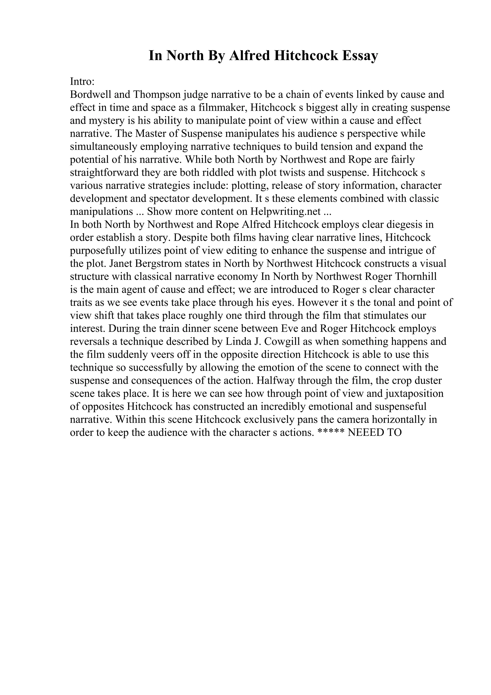 In North By Alfred Hitchcock Essay
Intro:
Bordwell and Thompson judge narrative to be a chain of events linked by cause and
effect in time and space as a filmmaker, Hitchcock s biggest ally in creating suspense
and mystery is his ability to manipulate point of view within a cause and effect
narrative. The Master of Suspense manipulates his audience s perspective while
simultaneously employing narrative techniques to build tension and expand the
potential of his narrative. While both North by Northwest and Rope are fairly
straightforward they are both riddled with plot twists and suspense. Hitchcock s
various narrative strategies include: plotting, release of story information, character
development and spectator development. It s these elements combined with classic
manipulations ... Show more content on Helpwriting.net ...
In both North by Northwest and Rope Alfred Hitchcock employs clear diegesis in
order establish a story. Despite both films having clear narrative lines, Hitchcock
purposefully utilizes point of view editing to enhance the suspense and intrigue of
the plot. Janet Bergstrom states in North by Northwest Hitchcock constructs a visual
structure with classical narrative economy In North by Northwest Roger Thornhill
is the main agent of cause and effect; we are introduced to Roger s clear character
traits as we see events take place through his eyes. However it s the tonal and point of
view shift that takes place roughly one third through the film that stimulates our
interest. During the train dinner scene between Eve and Roger Hitchcock employs
reversals a technique described by Linda J. Cowgill as when something happens and
the film suddenly veers off in the opposite direction Hitchcock is able to use this
technique so successfully by allowing the emotion of the scene to connect with the
suspense and consequences of the action. Halfway through the film, the crop duster
scene takes place. It is here we can see how through point of view and juxtaposition
of opposites Hitchcock has constructed an incredibly emotional and suspenseful
narrative. Within this scene Hitchcock exclusively pans the camera horizontally in
order to keep the audience with the character s actions. ***** NEEED TO
 