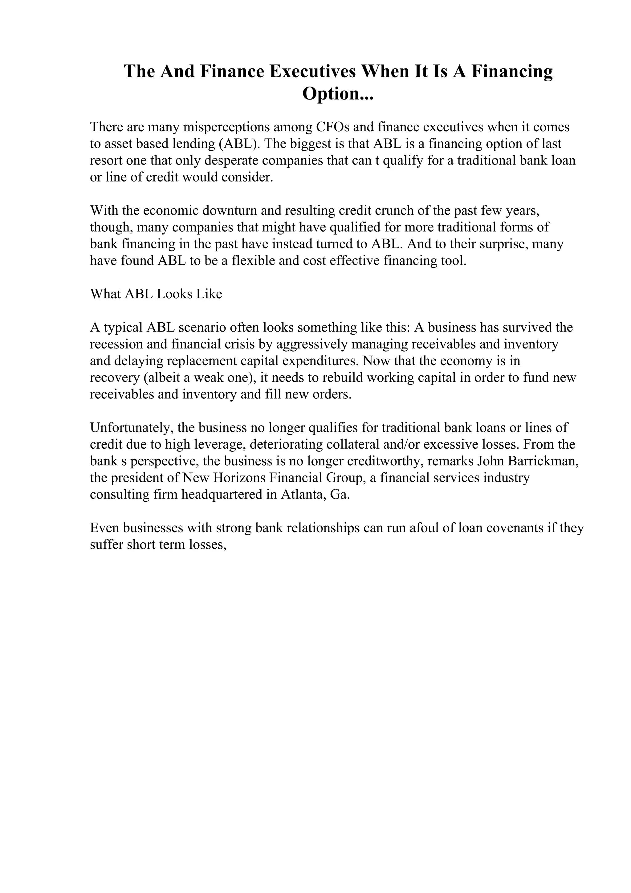 The And Finance Executives When It Is A Financing
Option...
There are many misperceptions among CFOs and finance executives when it comes
to asset based lending (ABL). The biggest is that ABL is a financing option of last
resort one that only desperate companies that can t qualify for a traditional bank loan
or line of credit would consider.
With the economic downturn and resulting credit crunch of the past few years,
though, many companies that might have qualified for more traditional forms of
bank financing in the past have instead turned to ABL. And to their surprise, many
have found ABL to be a flexible and cost effective financing tool.
What ABL Looks Like
A typical ABL scenario often looks something like this: A business has survived the
recession and financial crisis by aggressively managing receivables and inventory
and delaying replacement capital expenditures. Now that the economy is in
recovery (albeit a weak one), it needs to rebuild working capital in order to fund new
receivables and inventory and fill new orders.
Unfortunately, the business no longer qualifies for traditional bank loans or lines of
credit due to high leverage, deteriorating collateral and/or excessive losses. From the
bank s perspective, the business is no longer creditworthy, remarks John Barrickman,
the president of New Horizons Financial Group, a financial services industry
consulting firm headquartered in Atlanta, Ga.
Even businesses with strong bank relationships can run afoul of loan covenants if they
suffer short term losses,
 