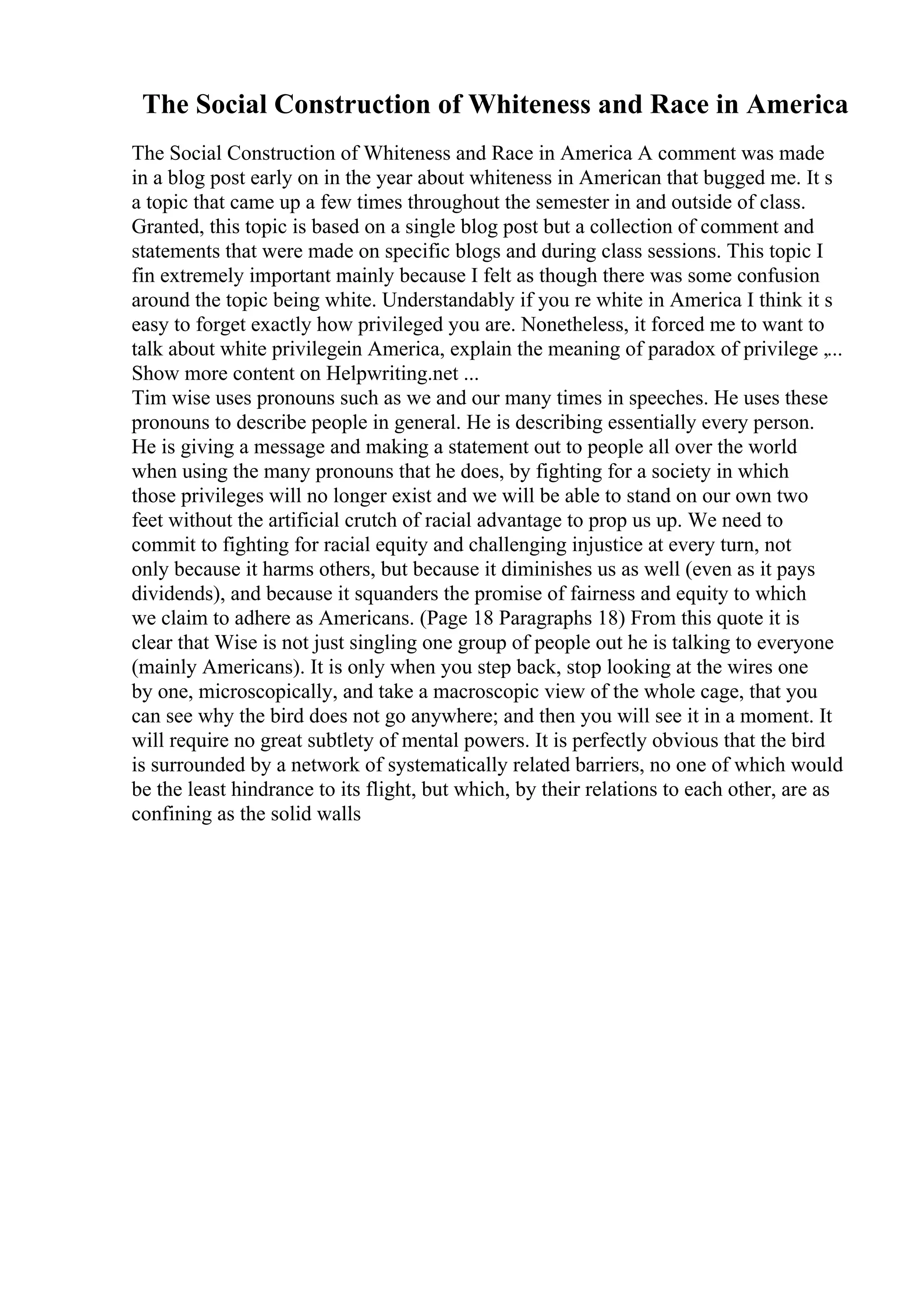 The Social Construction of Whiteness and Race in America
The Social Construction of Whiteness and Race in America A comment was made
in a blog post early on in the year about whiteness in American that bugged me. It s
a topic that came up a few times throughout the semester in and outside of class.
Granted, this topic is based on a single blog post but a collection of comment and
statements that were made on specific blogs and during class sessions. This topic I
fin extremely important mainly because I felt as though there was some confusion
around the topic being white. Understandably if you re white in America I think it s
easy to forget exactly how privileged you are. Nonetheless, it forced me to want to
talk about white privilegein America, explain the meaning of paradox of privilege ,...
Show more content on Helpwriting.net ...
Tim wise uses pronouns such as we and our many times in speeches. He uses these
pronouns to describe people in general. He is describing essentially every person.
He is giving a message and making a statement out to people all over the world
when using the many pronouns that he does, by fighting for a society in which
those privileges will no longer exist and we will be able to stand on our own two
feet without the artificial crutch of racial advantage to prop us up. We need to
commit to fighting for racial equity and challenging injustice at every turn, not
only because it harms others, but because it diminishes us as well (even as it pays
dividends), and because it squanders the promise of fairness and equity to which
we claim to adhere as Americans. (Page 18 Paragraphs 18) From this quote it is
clear that Wise is not just singling one group of people out he is talking to everyone
(mainly Americans). It is only when you step back, stop looking at the wires one
by one, microscopically, and take a macroscopic view of the whole cage, that you
can see why the bird does not go anywhere; and then you will see it in a moment. It
will require no great subtlety of mental powers. It is perfectly obvious that the bird
is surrounded by a network of systematically related barriers, no one of which would
be the least hindrance to its flight, but which, by their relations to each other, are as
confining as the solid walls
 