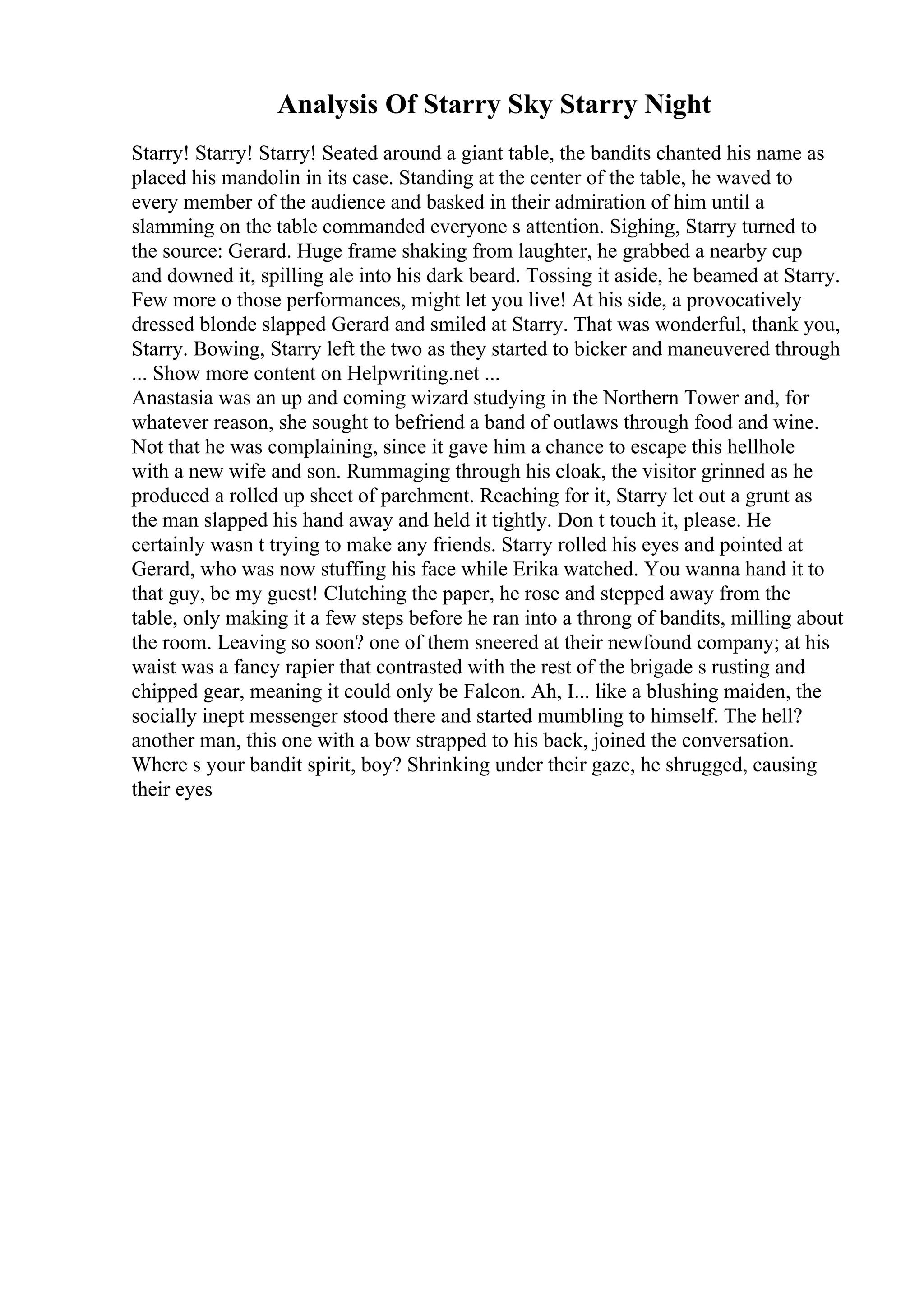 Analysis Of Starry Sky Starry Night
Starry! Starry! Starry! Seated around a giant table, the bandits chanted his name as
placed his mandolin in its case. Standing at the center of the table, he waved to
every member of the audience and basked in their admiration of him until a
slamming on the table commanded everyone s attention. Sighing, Starry turned to
the source: Gerard. Huge frame shaking from laughter, he grabbed a nearby cup
and downed it, spilling ale into his dark beard. Tossing it aside, he beamed at Starry.
Few more o those performances, might let you live! At his side, a provocatively
dressed blonde slapped Gerard and smiled at Starry. That was wonderful, thank you,
Starry. Bowing, Starry left the two as they started to bicker and maneuvered through
... Show more content on Helpwriting.net ...
Anastasia was an up and coming wizard studying in the Northern Tower and, for
whatever reason, she sought to befriend a band of outlaws through food and wine.
Not that he was complaining, since it gave him a chance to escape this hellhole
with a new wife and son. Rummaging through his cloak, the visitor grinned as he
produced a rolled up sheet of parchment. Reaching for it, Starry let out a grunt as
the man slapped his hand away and held it tightly. Don t touch it, please. He
certainly wasn t trying to make any friends. Starry rolled his eyes and pointed at
Gerard, who was now stuffing his face while Erika watched. You wanna hand it to
that guy, be my guest! Clutching the paper, he rose and stepped away from the
table, only making it a few steps before he ran into a throng of bandits, milling about
the room. Leaving so soon? one of them sneered at their newfound company; at his
waist was a fancy rapier that contrasted with the rest of the brigade s rusting and
chipped gear, meaning it could only be Falcon. Ah, I... like a blushing maiden, the
socially inept messenger stood there and started mumbling to himself. The hell?
another man, this one with a bow strapped to his back, joined the conversation.
Where s your bandit spirit, boy? Shrinking under their gaze, he shrugged, causing
their eyes
 