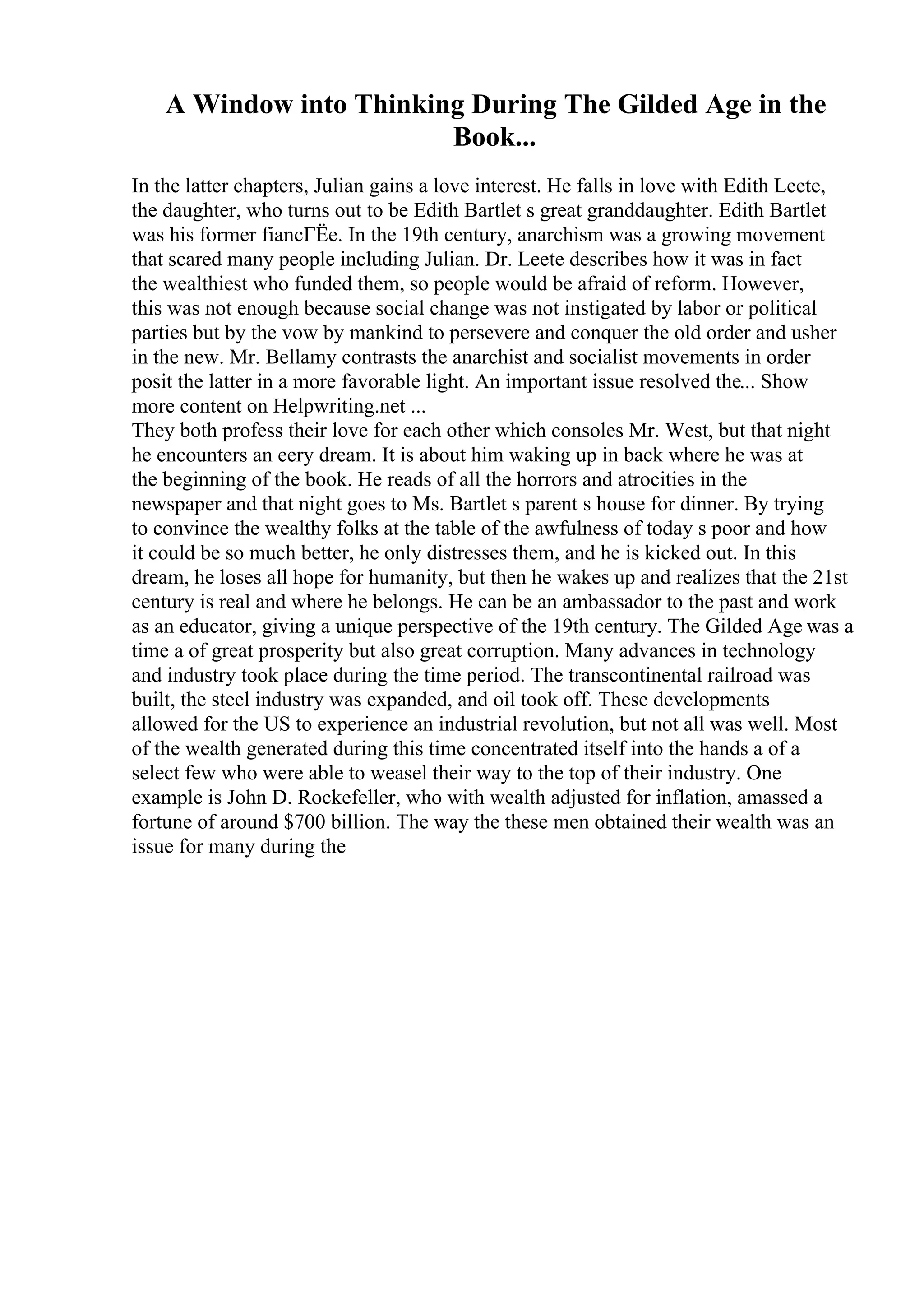 A Window into Thinking During The Gilded Age in the
Book...
In the latter chapters, Julian gains a love interest. He falls in love with Edith Leete,
the daughter, who turns out to be Edith Bartlet s great granddaughter. Edith Bartlet
was his former fiancГЁe. In the 19th century, anarchism was a growing movement
that scared many people including Julian. Dr. Leete describes how it was in fact
the wealthiest who funded them, so people would be afraid of reform. However,
this was not enough because social change was not instigated by labor or political
parties but by the vow by mankind to persevere and conquer the old order and usher
in the new. Mr. Bellamy contrasts the anarchist and socialist movements in order
posit the latter in a more favorable light. An important issue resolved the... Show
more content on Helpwriting.net ...
They both profess their love for each other which consoles Mr. West, but that night
he encounters an eery dream. It is about him waking up in back where he was at
the beginning of the book. He reads of all the horrors and atrocities in the
newspaper and that night goes to Ms. Bartlet s parent s house for dinner. By trying
to convince the wealthy folks at the table of the awfulness of today s poor and how
it could be so much better, he only distresses them, and he is kicked out. In this
dream, he loses all hope for humanity, but then he wakes up and realizes that the 21st
century is real and where he belongs. He can be an ambassador to the past and work
as an educator, giving a unique perspective of the 19th century. The Gilded Age was a
time a of great prosperity but also great corruption. Many advances in technology
and industry took place during the time period. The transcontinental railroad was
built, the steel industry was expanded, and oil took off. These developments
allowed for the US to experience an industrial revolution, but not all was well. Most
of the wealth generated during this time concentrated itself into the hands a of a
select few who were able to weasel their way to the top of their industry. One
example is John D. Rockefeller, who with wealth adjusted for inflation, amassed a
fortune of around $700 billion. The way the these men obtained their wealth was an
issue for many during the
 